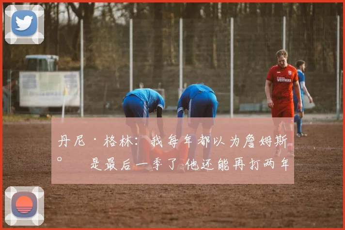 丹尼·格林：我每年都以为詹姆斯将是最后一季了 他还能再打两年